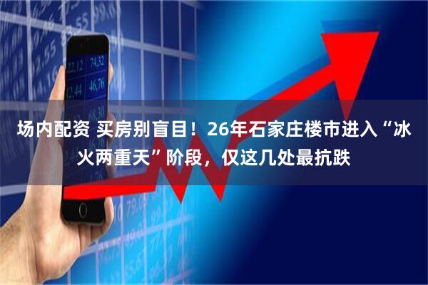 场内配资 买房别盲目！26年石家庄楼市进入“冰火两重天”阶段，仅这几处最抗跌