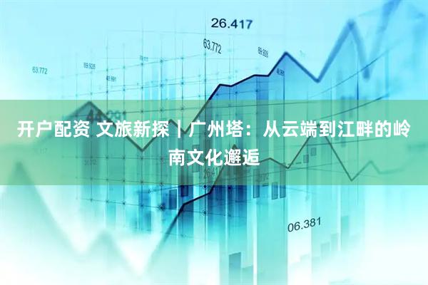 开户配资 文旅新探｜广州塔：从云端到江畔的岭南文化邂逅