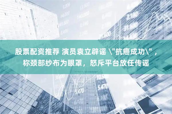 股票配资推荐 演员袁立辟谣 ＂抗癌成功＂ ，称颈部纱布为眼罩，怒斥平台放任传谣