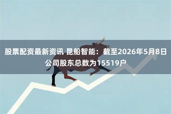 股票配资最新资讯 昆船智能：截至2026年5月8日公司股东总数为15519户