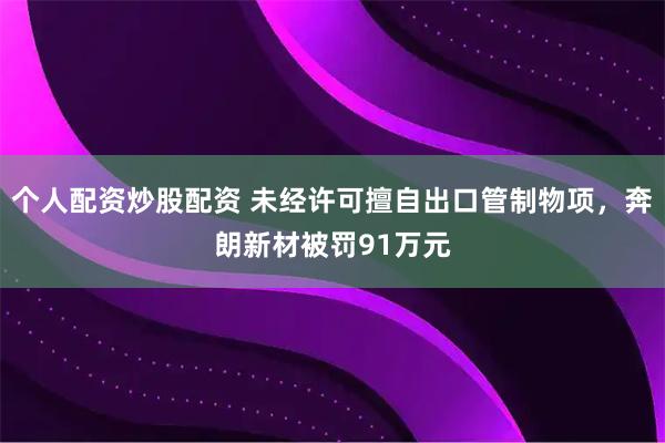 个人配资炒股配资 未经许可擅自出口管制物项，奔朗新材被罚91万元