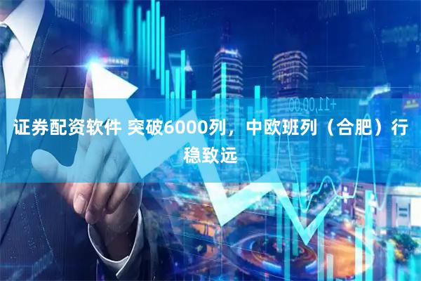 证券配资软件 突破6000列，中欧班列（合肥）行稳致远