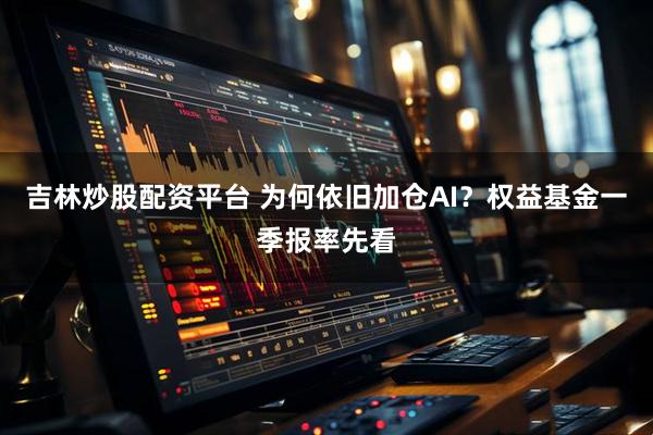 吉林炒股配资平台 为何依旧加仓AI？权益基金一季报率先看