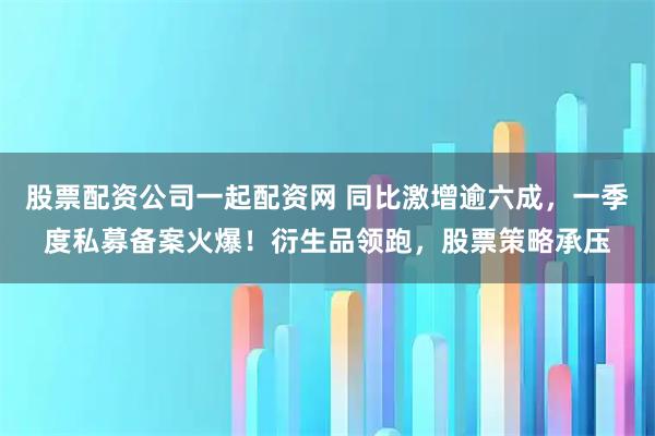 股票配资公司一起配资网 同比激增逾六成，一季度私募备案火爆！衍生品领跑，股票策略承压