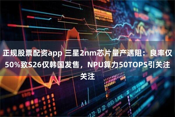正规股票配资app 三星2nm芯片量产遇阻：良率仅50%致S26仅韩国发售，NPU算力50TOPS引关注