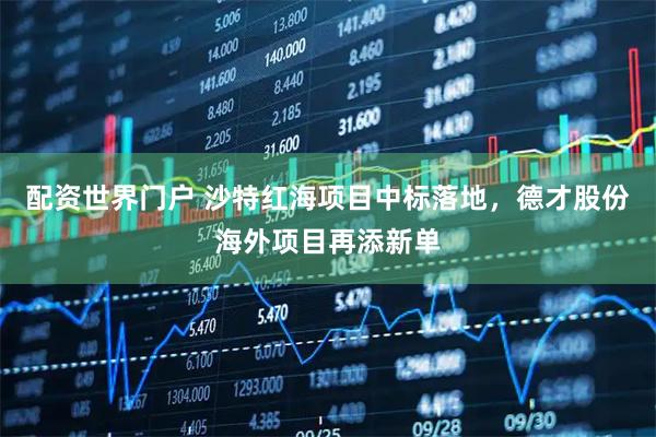 配资世界门户 沙特红海项目中标落地,德才股份海外项目再添新单